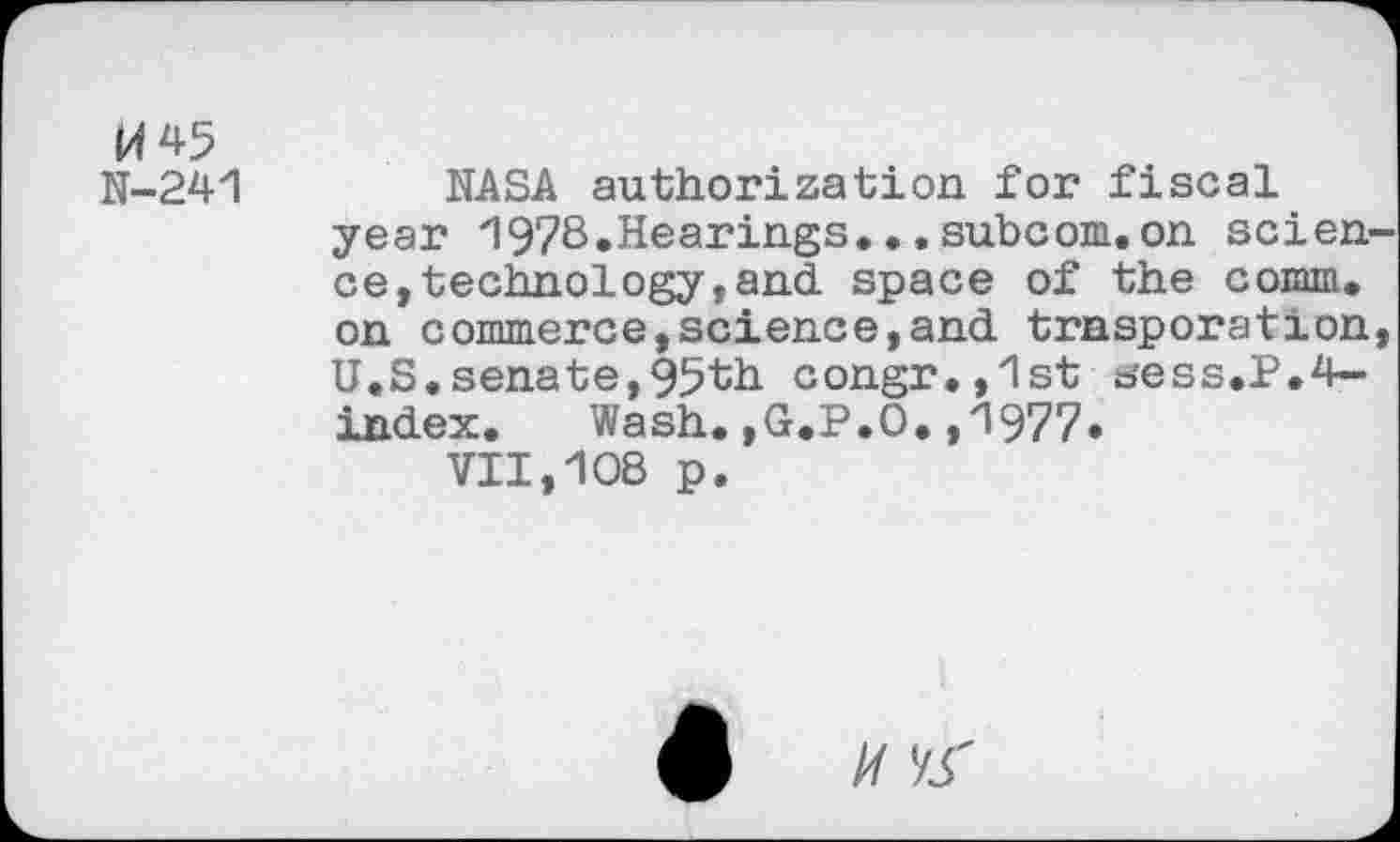 ﻿M45
N-241
NASA authorization for fiscal year 1978.Hearings...subcom.on science, technology, and space of the comm, on commerce,science,and trnsporation, U.S.senate,95th congr.,1st sess.P.flindex.	Wash. ,G.P.O. ,1977»
VII,108 p.
// yr